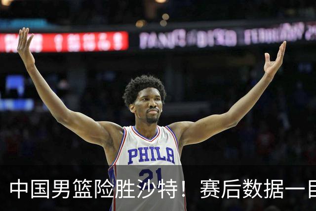 中国男篮险胜沙特！赛后数据一目了然，贡献30分，最大功臣是他！