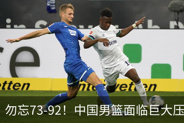 勿忘73-92！中国男篮面临巨大压力，三人角色至关重要